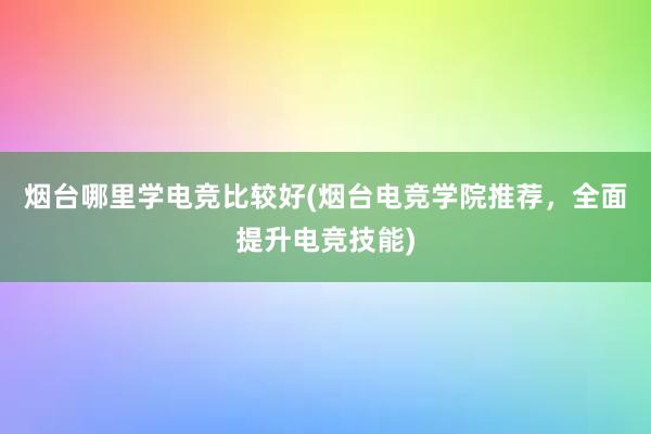 烟台哪里学电竞比较好(烟台电竞学院推荐，全面提升电竞技能)