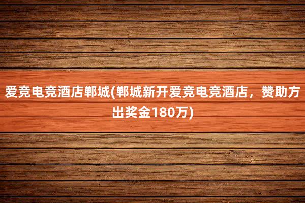 爱竞电竞酒店郸城(郸城新开爱竞电竞酒店，赞助方出奖金180万)