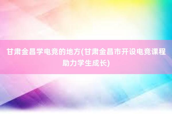 甘肃金昌学电竞的地方(甘肃金昌市开设电竞课程助力学生成长)