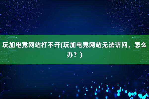 玩加电竞网站打不开(玩加电竞网站无法访问，怎么办？)