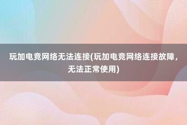 玩加电竞网络无法连接(玩加电竞网络连接故障，无法正常使用)