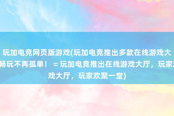 玩加电竞网页版游戏(玩加电竞推出多款在线游戏大厅，立即畅玩不再孤单！ = 玩加电竞推出在线游戏大厅，玩家欢聚一堂)