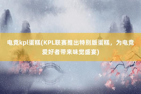 电竞kpl蛋糕(KPL联赛推出特别版蛋糕，为电竞爱好者带来味觉盛宴)