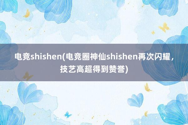 电竞shishen(电竞圈神仙shishen再次闪耀，技艺高超得到赞誉)