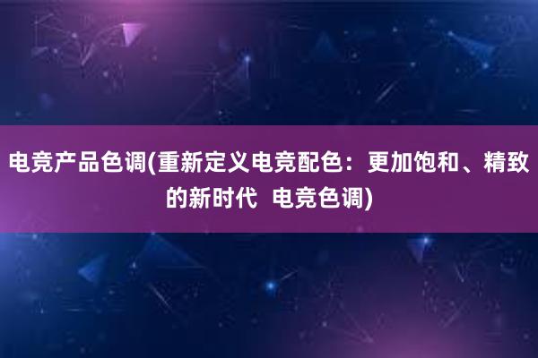 电竞产品色调(重新定义电竞配色：更加饱和、精致的新时代  电竞色调)