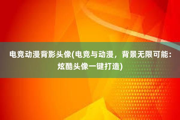 电竞动漫背影头像(电竞与动漫，背景无限可能：炫酷头像一键打造)