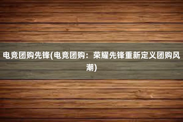 电竞团购先锋(电竞团购：荣耀先锋重新定义团购风潮)