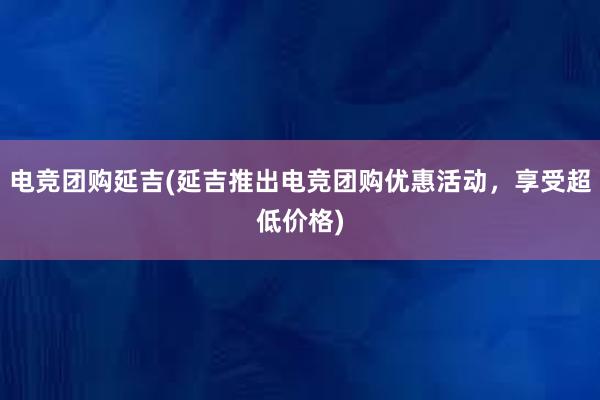 电竞团购延吉(延吉推出电竞团购优惠活动，享受超低价格)