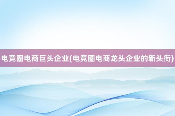 电竞圈电商巨头企业(电竞圈电商龙头企业的新头衔)