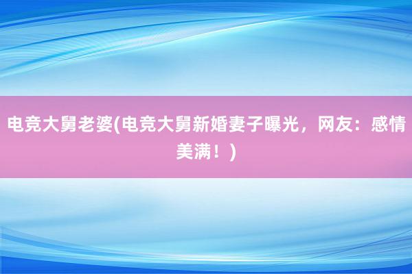 电竞大舅老婆(电竞大舅新婚妻子曝光，网友：感情美满！)