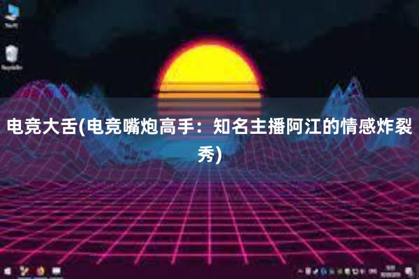 电竞大舌(电竞嘴炮高手：知名主播阿江的情感炸裂秀)