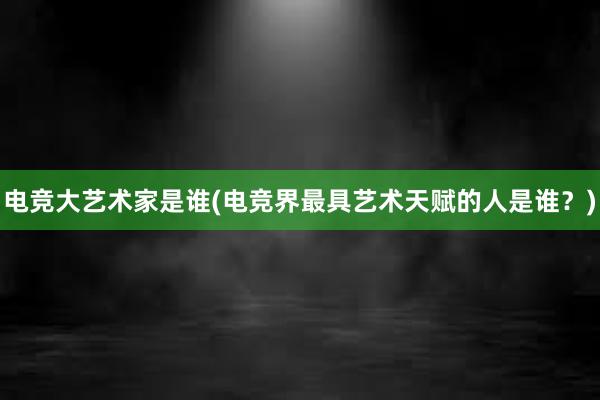 电竞大艺术家是谁(电竞界最具艺术天赋的人是谁？)