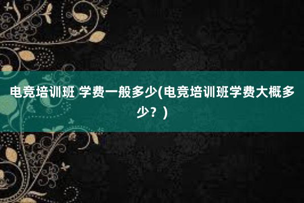 电竞培训班 学费一般多少(电竞培训班学费大概多少？)