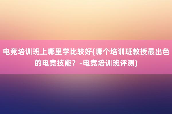 电竞培训班上哪里学比较好(哪个培训班教授最出色的电竞技能？-电竞培训班评测)