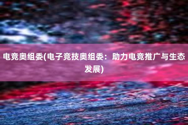 电竞奥组委(电子竞技奥组委：助力电竞推广与生态发展)