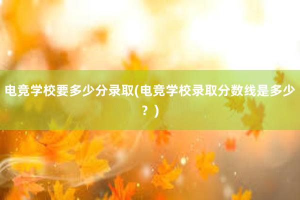 电竞学校要多少分录取(电竞学校录取分数线是多少？)