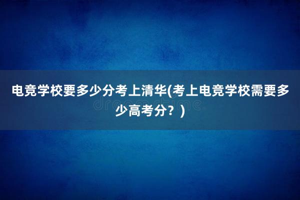 电竞学校要多少分考上清华(考上电竞学校需要多少高考分？)