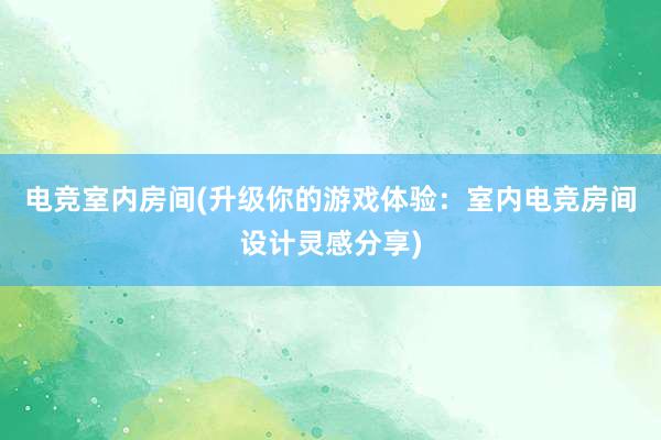 电竞室内房间(升级你的游戏体验：室内电竞房间设计灵感分享)