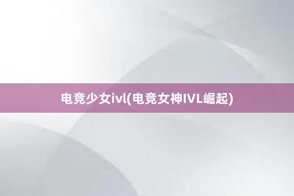 电竞少女ivl(电竞女神IVL崛起)