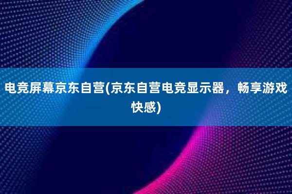 电竞屏幕京东自营(京东自营电竞显示器，畅享游戏快感)