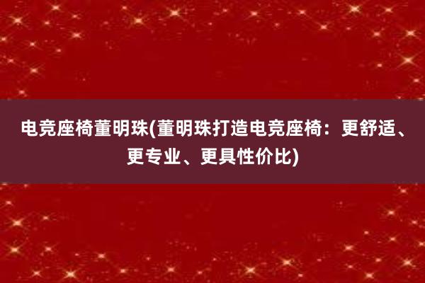 电竞座椅董明珠(董明珠打造电竞座椅：更舒适、更专业、更具性价比)