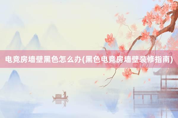 电竞房墙壁黑色怎么办(黑色电竞房墙壁装修指南)