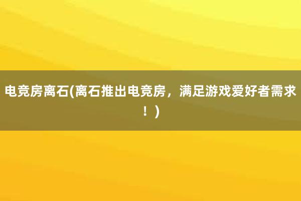 电竞房离石(离石推出电竞房，满足游戏爱好者需求！)