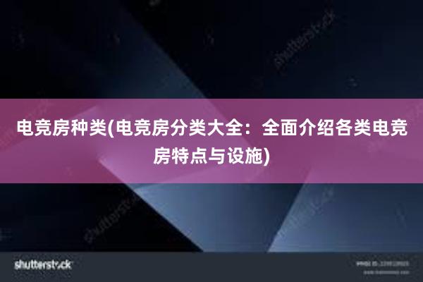 电竞房种类(电竞房分类大全：全面介绍各类电竞房特点与设施)