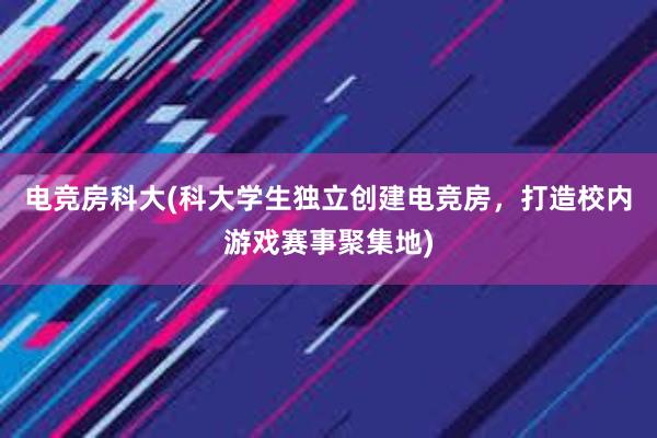 电竞房科大(科大学生独立创建电竞房，打造校内游戏赛事聚集地)