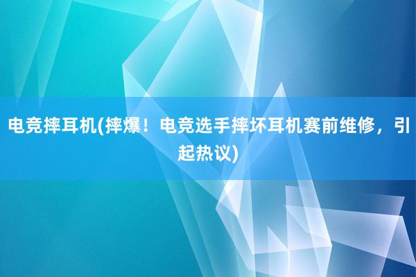 电竞摔耳机(摔爆！电竞选手摔坏耳机赛前维修，引起热议)