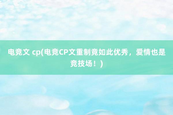 电竞文 cp(电竞CP文重制竟如此优秀，爱情也是竞技场！)