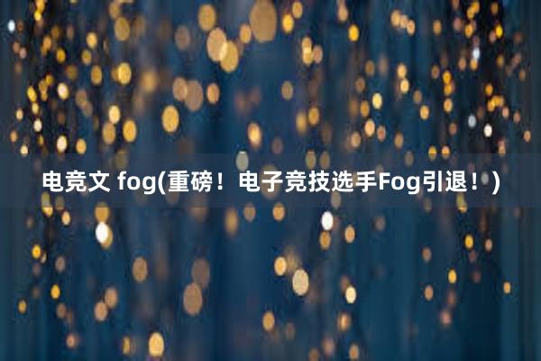 电竞文 fog(重磅！电子竞技选手Fog引退！)