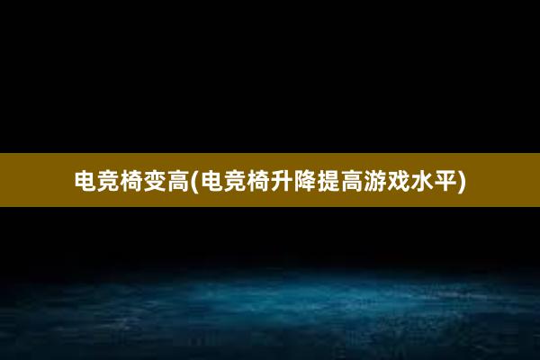 电竞椅变高(电竞椅升降提高游戏水平)