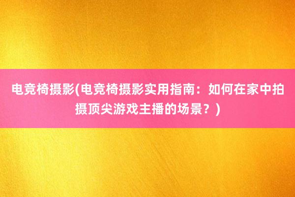 电竞椅摄影(电竞椅摄影实用指南：如何在家中拍摄顶尖游戏主播的场景？)