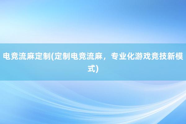 电竞流麻定制(定制电竞流麻，专业化游戏竞技新模式)