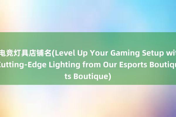 电竞灯具店铺名(Level Up Your Gaming Setup with Cutting-Edge Lighting from Our Esports Boutique)