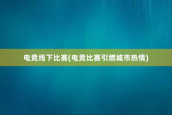 电竞线下比赛(电竞比赛引燃城市热情)