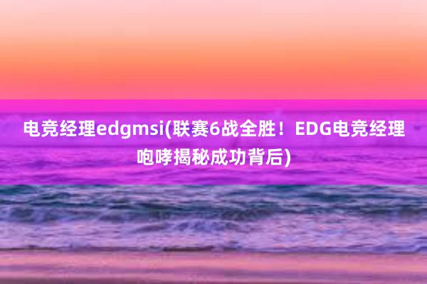 电竞经理edgmsi(联赛6战全胜！EDG电竞经理咆哮揭秘成功背后)