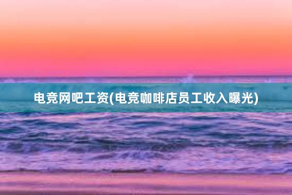 电竞网吧工资(电竞咖啡店员工收入曝光)