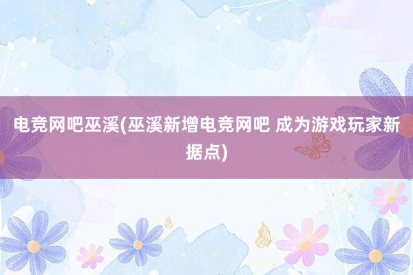 电竞网吧巫溪(巫溪新增电竞网吧 成为游戏玩家新据点)