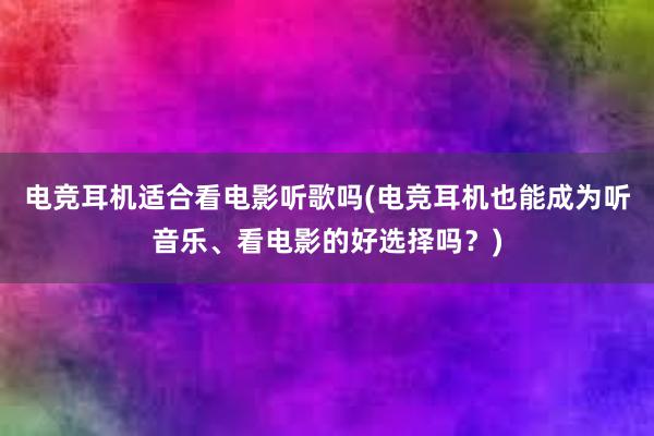 电竞耳机适合看电影听歌吗(电竞耳机也能成为听音乐、看电影的好选择吗？)