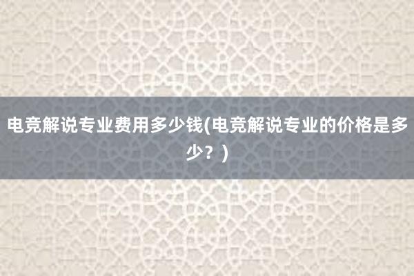 电竞解说专业费用多少钱(电竞解说专业的价格是多少？)