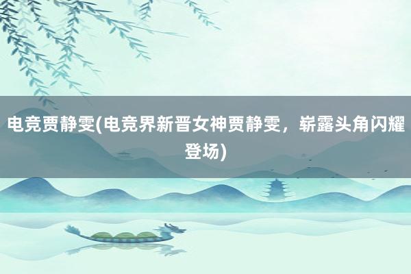 电竞贾静雯(电竞界新晋女神贾静雯，崭露头角闪耀登场)