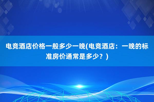 电竞酒店价格一般多少一晚(电竞酒店：一晚的标准房价通常是多少？)