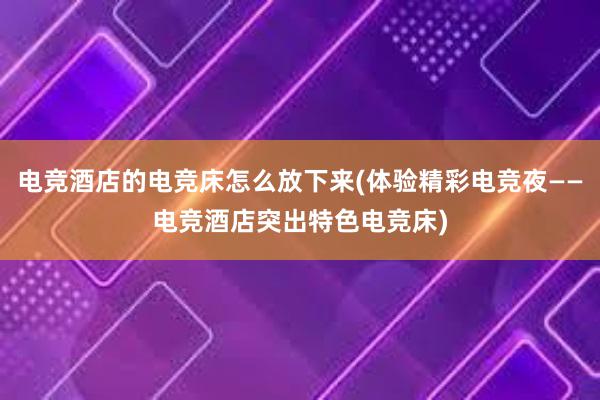 电竞酒店的电竞床怎么放下来(体验精彩电竞夜——电竞酒店突出特色电竞床)