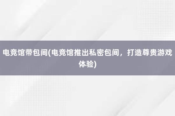 电竞馆带包间(电竞馆推出私密包间，打造尊贵游戏体验)