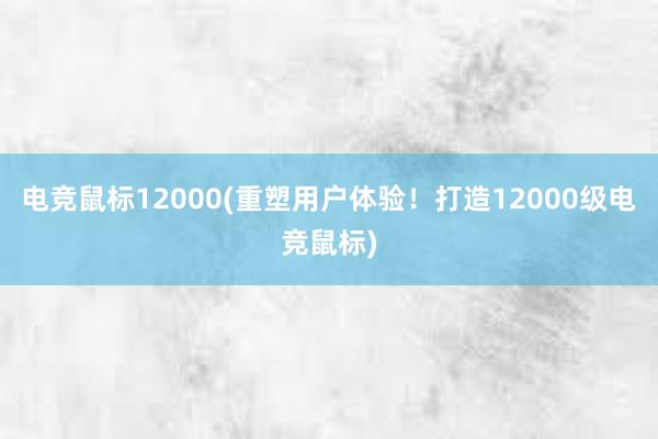 电竞鼠标12000(重塑用户体验！打造12000级电竞鼠标)