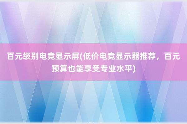 百元级别电竞显示屏(低价电竞显示器推荐，百元预算也能享受专业水平)