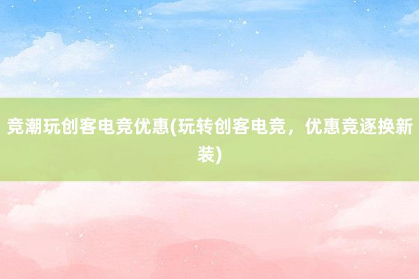 竞潮玩创客电竞优惠(玩转创客电竞，优惠竞逐换新装)