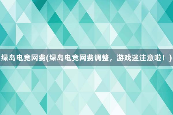 绿岛电竞网费(绿岛电竞网费调整，游戏迷注意啦！)